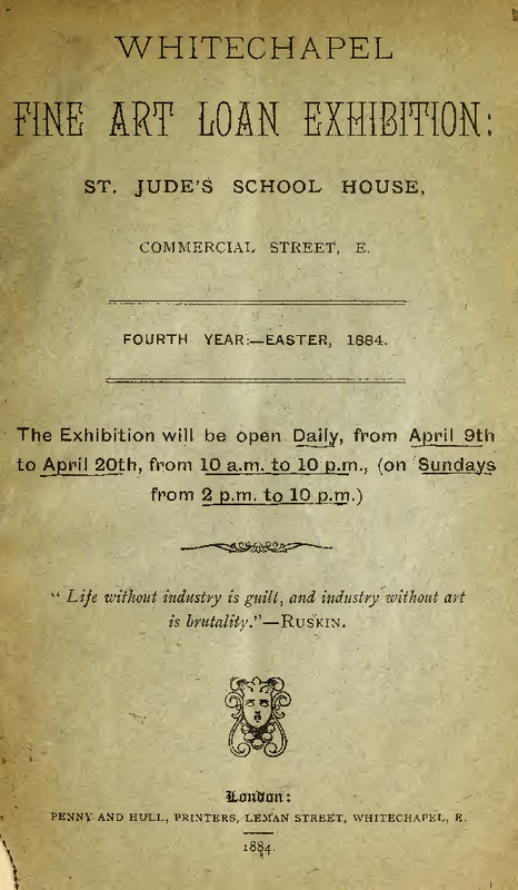 WHITECHAPEL FINE ART LOAN EXHIBITION:
St. Jude's School House,
Commercial Street E
Fourth Year:—Easter, 1884
The Exhibition will be open Daily, from April 9th to April 20th, from 10 a.m. to 10 p.m., (on Sundays from 2 p.m. to 10 p.m.)
"Life without industry is guilt, and industry without art is brutality." — Ruskin

London: Penny and Hull, Printers, Leman Street, Whitechapel, E.
1884